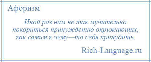 
    Иной раз нам не так мучительно покориться принуждению окружающих, как самим к чему—то себя принудить.