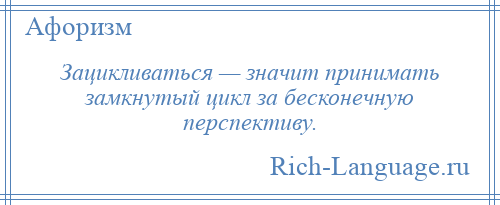 
    Зацикливаться — значит принимать замкнутый цикл за бесконечную перспективу.