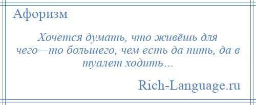 
    Хочется думать, что живёшь для чего—то большего, чем есть да пить, да в туалет ходить…