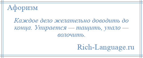 
    Каждое дело желательно доводить до конца. Упирается — тащить, упало — волочить.