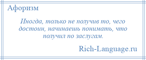 
    Иногда, только не получив то, чего достоин, начинаешь понимать, что получил по заслугам.