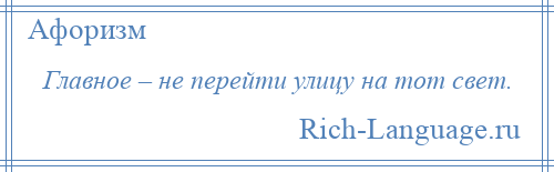 
    Главное – не перейти улицу на тот свет.