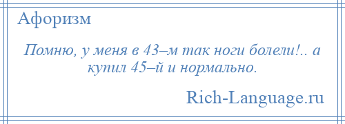 
    Помню, у меня в 43–м так ноги болели!.. а купил 45–й и нормально.