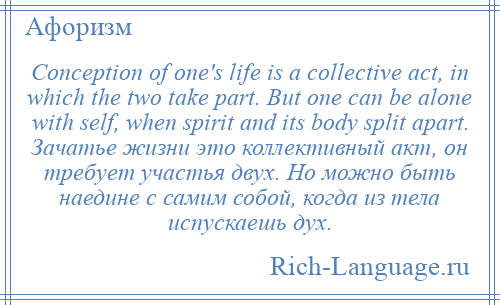 
    Conception of one's life is a collective act, in which the two take part. But one can be alone with self, when spirit and its body split apart. Зачатье жизни это коллективный акт, он требует участья двух. Но можно быть наедине с самим собой, когда из тела испускаешь дух.