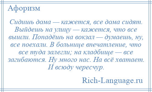 
    Сидишь дома — кажется, все дома сидят. Выйдешь на улицу — кажется, что все вышли. Попадёшь на вокзал — думаешь, ну, все поехали. В больнице впечатление, что все туда залегли; на кладбище — все загибаются. Ну много нас. На всё хватает. И всюду чересчур.