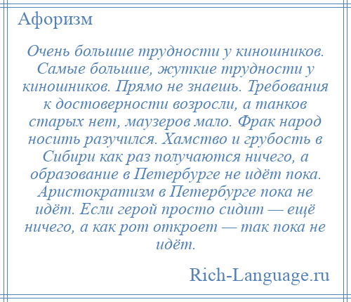 
    Очень большие трудности у киношников. Самые большие, жуткие трудности у киношников. Прямо не знаешь. Требования к достоверности возросли, а танков старых нет, маузеров мало. Фрак народ носить разучился. Хамство и грубость в Сибири как раз получаются ничего, а образование в Петербурге не идёт пока. Аристократизм в Петербурге пока не идёт. Если герой просто сидит — ещё ничего, а как рот откроет — так пока не идёт.