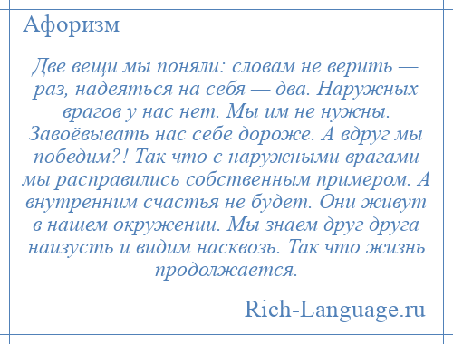 
    Две вещи мы поняли: словам не верить — раз, надеяться на себя — два. Наружных врагов у нас нет. Мы им не нужны. Завоёвывать нас себе дороже. А вдруг мы победим?! Так что с наружными врагами мы расправились собственным примером. А внутренним счастья не будет. Они живут в нашем окружении. Мы знаем друг друга наизусть и видим насквозь. Так что жизнь продолжается.