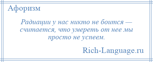
    Радиации у нас никто не боится — считается, что умереть от нее мы просто не успеем.