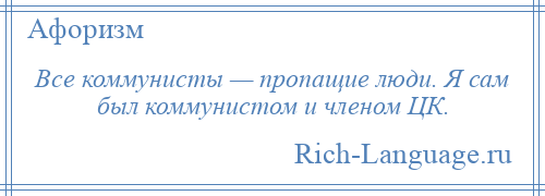 
    Все коммунисты — пропащие люди. Я сам был коммунистом и членом ЦК.