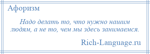 
    Надо делать то, что нужно нашим людям, а не то, чем мы здесь занимаемся.