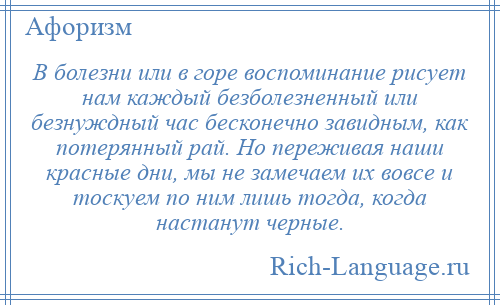 
    В болезни или в горе воспоминание рисует нам каждый безболезненный или безнуждный час бесконечно завидным, как потерянный рай. Но переживая наши красные дни, мы не замечаем их вовсе и тоскуем по ним лишь тогда, когда настанут черные.