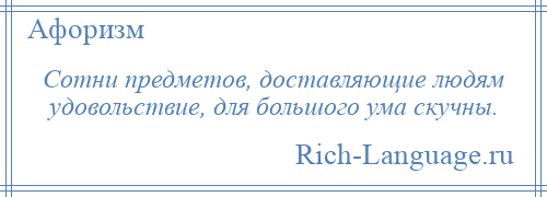 
    Сотни предметов, доставляющие людям удовольствие, для большого ума скучны.