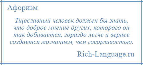 
    Тщеславный человек должен бы знать, что доброе мнение других, которого он так добивается, гораздо легче и вернее создается молчанием, чем говорливостью.