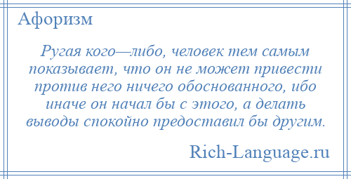 
    Ругая кого—либо, человек тем самым показывает, что он не может привести против него ничего обоснованного, ибо иначе он начал бы с этого, а делать выводы спокойно предоставил бы другим.