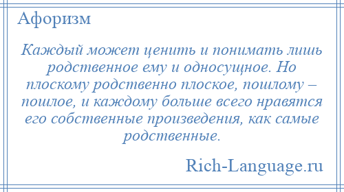 
    Каждый может ценить и понимать лишь родственное ему и односущное. Но плоскому родственно плоское, пошлому – пошлое, и каждому больше всего нравятся его собственные произведения, как самые родственные.