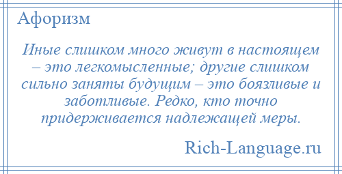 
    Иные слишком много живут в настоящем – это легкомысленные; другие слишком сильно заняты будущим – это боязливые и заботливые. Редко, кто точно придерживается надлежащей меры.