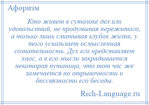 
    Кто живет в сутолоке дел или удовольствий, не продумывая пережитого, а только лишь сматывая клубок жизни, у того ускользает осмысленная сознательность. Дух его представляет хаос, а в его мысли закрадывается некоторая путаница, что тот час же замечается по отрывочности и бессвязности его беседы.