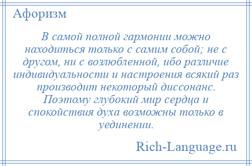 
    В самой полной гармонии можно находиться только с самим собой; не с другом, ни с возлюбленной, ибо различие индивидуальности и настроения всякий раз производит некоторый диссонанс. Поэтому глубокий мир сердца и спокойствия духа возможны только в уединении.