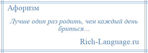 
    Лучше один раз родить, чем каждый день бриться…