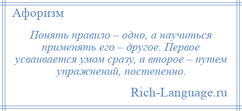 
    Понять правило – одно, а научиться применять его – другое. Первое усваивается умом сразу, а второе – путем упражнений, постепенно.