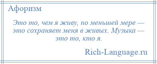 
    Это то, чем я живу, по меньшей мере — это сохраняет меня в живых. Музыка — это то, кто я.