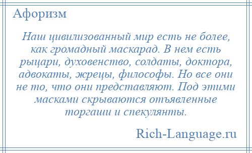 
    Наш цивилизованный мир есть не более, как громадный маскарад. В нем есть рыцари, духовенство, солдаты, доктора, адвокаты, жрецы, философы. Но все они не то, что они представляют. Под этими масками скрываются отъявленные торгаши и спекулянты.