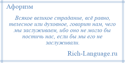 
    Всякое великое страдание, всё равно, телесное или духовное, говорит нам, чего мы заслуживаем, ибо оно не могло бы постичь нас, если бы мы его не заслуживали.