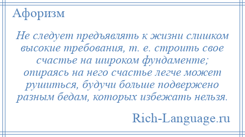 
    Не следует предъявлять к жизни слишком высокие требования, т. е. строить свое счастье на широком фундаменте; опираясь на него счастье легче может рушиться, будучи больше подвержено разным бедам, которых избежать нельзя.