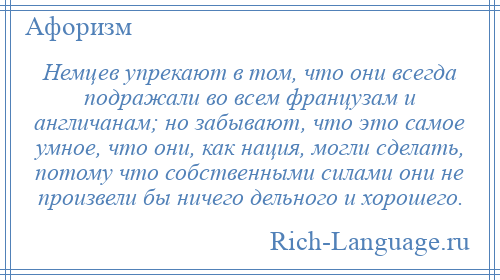 
    Немцев упрекают в том, что они всегда подражали во всем французам и англичанам; но забывают, что это самое умное, что они, как нация, могли сделать, потому что собственными силами они не произвели бы ничего дельного и хорошего.