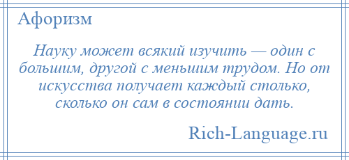 
    Науку может всякий изучить — один с большим, другой с меньшим трудом. Но от искусства получает каждый столько, сколько он сам в состоянии дать.