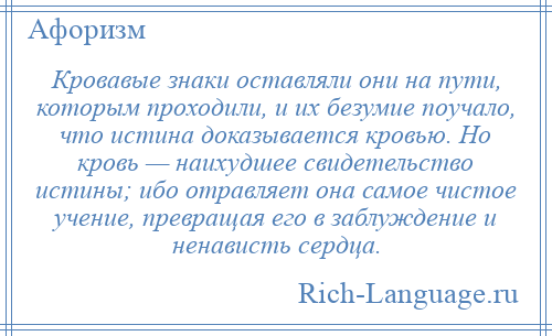 
    Кровавые знаки оставляли они на пути, которым проходили, и их безумие поучало, что истина доказывается кровью. Но кровь — наихудшее свидетельство истины; ибо отравляет она самое чистое учение, превращая его в заблуждение и ненависть сердца.