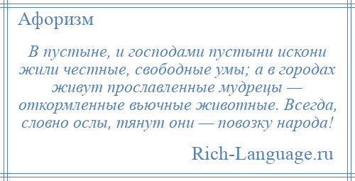 
    В пустыне, и господами пустыни искони жили честные, свободные умы; а в городах живут прославленные мудрецы — откормленные вьючные животные. Всегда, словно ослы, тянут они — повозку народа!