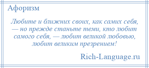 
    Любите и ближних своих, как самих себя, — но прежде станьте теми, кто любит самого себя, — любит великой любовью, любит великим презрением!