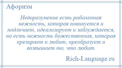 
    Недоразумение есть раболепная нежность, которая повинуется и подличает, идеализирует и заблуждается, но есть нежность божественная, которая презирает и любит, преобразует и возвышает то, что любит.