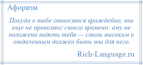 
    Покуда к тебе относятся враждебно, ты еще не превозмог своего времени: ему не положено видеть тебя — столь высоким и отдаленным должен быть ты для него.