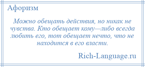 
    Можно обещать действия, но никак не чувства. Кто обещает кому—либо всегда любить его, тот обещает нечто, что не находится в его власти.