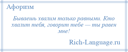 
    Бываешь хвалим только равными. Кто хвалит тебя, говорит тебе — ты равен мне!