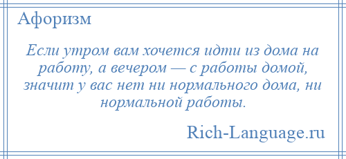 
    Если утром вам хочется идти из дома на работу, а вечером — с работы домой, значит у вас нет ни нормального дома, ни нормальной работы.