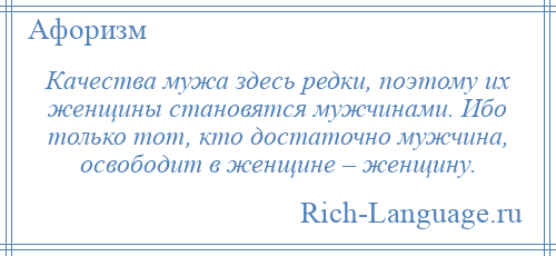 
    Качества мужа здесь редки, поэтому их женщины становятся мужчинами. Ибо только тот, кто достаточно мужчина, освободит в женщине – женщину.