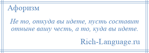 
    Не то, откуда вы идете, пусть составит отныне вашу честь, а то, куда вы идете.