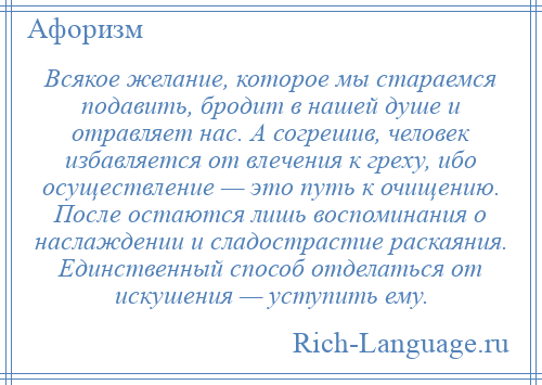 
    Всякое желание, которое мы стараемся подавить, бродит в нашей душе и отравляет нас. А согрешив, человек избавляется от влечения к греху, ибо осуществление — это путь к очищению. После остаются лишь воспоминания о наслаждении и сладострастие раскаяния. Единственный способ отделаться от искушения — уступить ему.