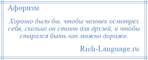 
    Хорошо было бы, чтобы человек осмотрел себя, сколько он стоит для друзей, и чтобы старался быть как можно дороже.