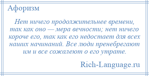 
    Нет ничего продолжительнее времени, так как оно — мера вечности; нет ничего короче его, так как его недостает для всех наших начинаний. Все люди пренебрегают им и все сожалеют о его утрате.