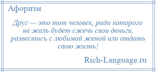 
    Друг — это тот человек, ради которого не жаль будет сжечь свои деньги, развестись с любимой женой или отдать свою жизнь!