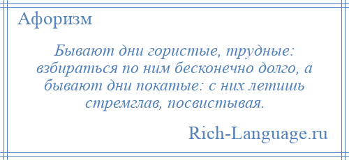 
    Бывают дни гористые, трудные: взбираться по ним бесконечно долго, а бывают дни покатые: с них летишь стремглав, посвистывая.