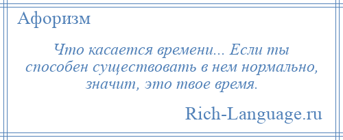 
    Что касается времени... Если ты способен существовать в нем нормально, значит, это твое время.