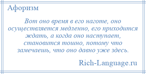 
    Вот оно время в его наготе, оно осуществляется медленно, его приходится ждать, а когда оно наступает, становится тошно, потому что замечаешь, что оно давно уже здесь.