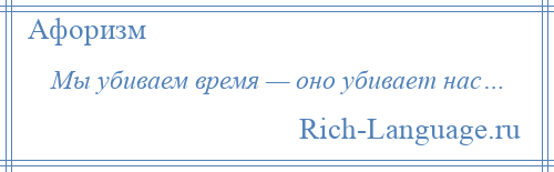 
    Мы убиваем время — оно убивает нас…