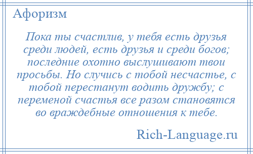 
    Пока ты счастлив, у тебя есть друзья среди людей, есть друзья и среди богов; последние охотно выслушивают твои просьбы. Но случись с тобой несчастье, с тобой перестанут водить дружбу; с переменой счастья все разом становятся во враждебные отношения к тебе.