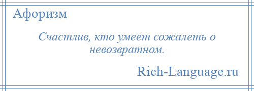 
    Счастлив, кто умеет сожалеть о невозвратном.